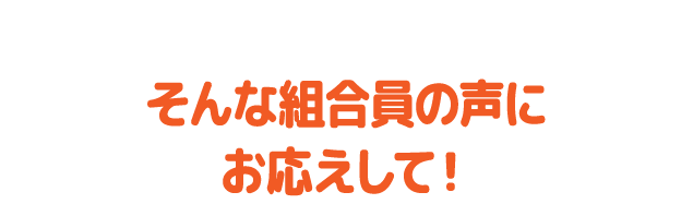 そんな組合員の声にお応えして！