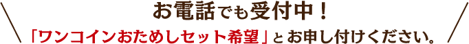お電話でも受付中!「ワンコインおためしセット希望」と お申し付けください｡