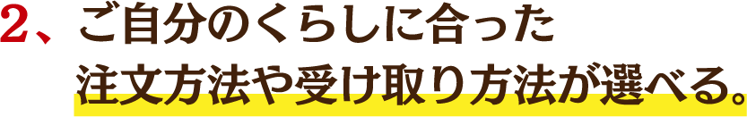 ２、ご自分のくらしに合った注文方法や受け取り方法が選べる。