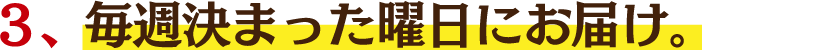 ３、毎週決まった曜日にお届け。