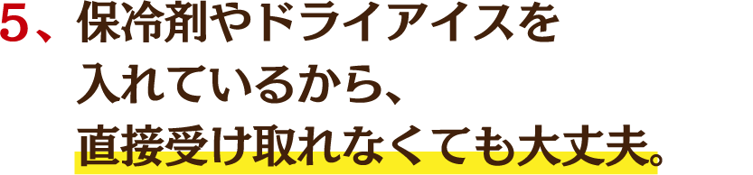 ５、保冷剤やドライアイスを入れているから、直接受け取れなくても大丈夫。