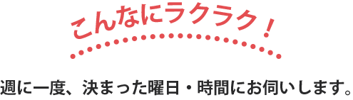 こんなにラクラク！ 週に一度、決まった曜日・時間にお伺いします。