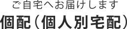 ご自宅へお届けします 個配（個人別宅配）