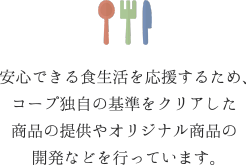 安心できる食生活を応援するため、コープ独自の基準をクリアした商品の提供やオリジナル商品の開発などを行っています。