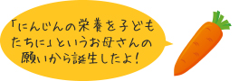 「にんじんの栄養を子どもたちに」というお母さんの願いから誕生したよ！