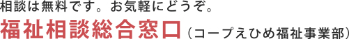 相談は無料です。お気軽にどうぞ。 福祉相談総合窓口（コープえひめ福祉事業部）