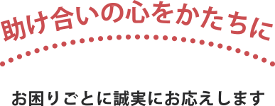 助け合いの心をかたちに お困りごとに誠実にお応えします